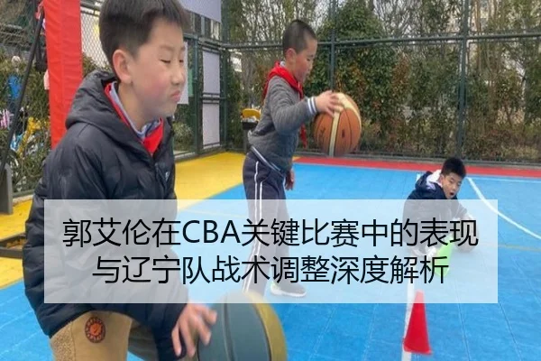 郭艾伦在CBA关键比赛中的表现与辽宁队战术调整深度解析